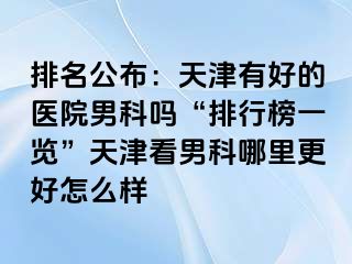 排名公布：天津有好的医院男科吗“排行榜一览”天津看男科哪里更好怎么样