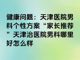 健康问题：天津医院男科个性方案“家长推荐”天津治医院男科哪里好怎么样