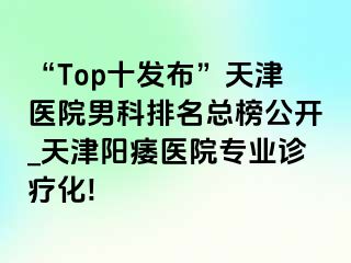 “Top十发布”天津医院男科排名总榜公开_天津阳痿医院专业诊疗化!