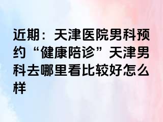 近期：天津医院男科预约“健康陪诊”天津男科去哪里看比较好怎么样