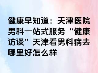 健康早知道：天津医院男科一站式服务“健康访谈”天津看男科病去哪里好怎么样