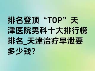 排名登顶“TOP”天津医院男科十大排行榜排名_天津治疗早泄要多少钱?