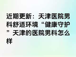 近期更新：天津医院男科舒适环境“健康守护”天津的医院男科怎么样