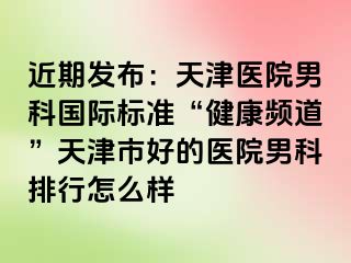 近期发布：天津医院男科国际标准“健康频道”天津市好的医院男科排行怎么样