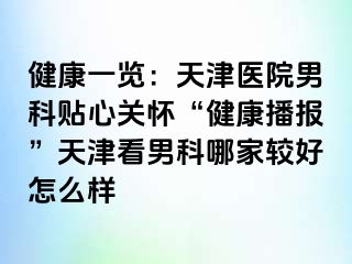 健康一览：天津医院男科贴心关怀“健康播报”天津看男科哪家较好怎么样