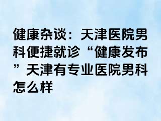 健康杂谈：天津医院男科便捷就诊“健康发布”天津有专业医院男科怎么样