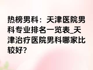 热榜男科：天津医院男科专业排名一览表_天津治疗医院男科哪家比较好?