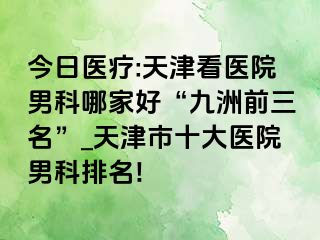 今日医疗:天津看医院男科哪家好“九洲前三名”_天津市十大医院男科排名!