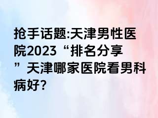 抢手话题:天津男性医院2023“排名分享”天津哪家医院看男科病好?