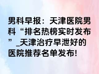 男科早报：天津医院男科“排名热榜实时发布”_天津治疗早泄好的医院推荐名单发布!