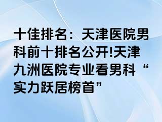 十佳排名：天津医院男科前十排名公开!天津九洲医院专业看男科“实力跃居榜首”