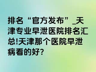 排名“官方发布”_天津专业早泄医院排名汇总!天津那个医院早泄病看的好?