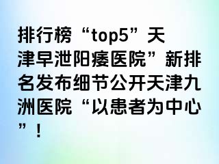 排行榜“top5”天津早泄阳痿医院”新排名发布细节公开天津九洲医院“以患者为中心”!