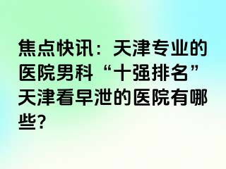 焦点快讯：天津专业的医院男科“十强排名”天津看早泄的医院有哪些?