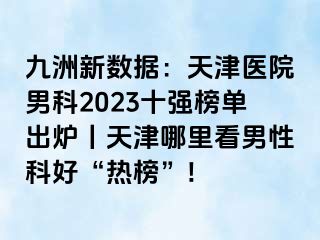 九洲新数据：天津医院男科2023十强榜单出炉丨天津哪里看男性科好“热榜”!