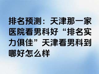 排名预测：天津那一家医院看男科好“排名实力俱佳”天津看男科到哪好怎么样