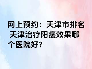 网上预约：天津市排名 天津治疗阳痿效果哪个医院好?