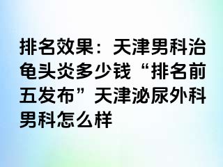 排名效果：天津男科治龟头炎多少钱“排名前五发布”天津泌尿外科男科怎么样