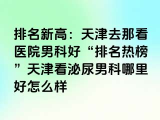 排名新高：天津去那看医院男科好“排名热榜”天津看泌尿男科哪里好怎么样