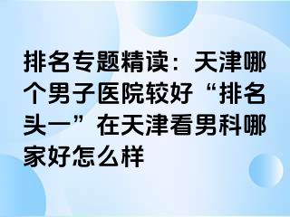 排名专题精读：天津哪个男子医院较好“排名头一”在天津看男科哪家好怎么样