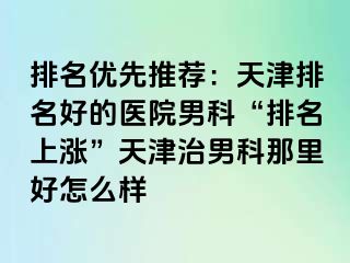 排名优先推荐：天津排名好的医院男科“排名上涨”天津治男科那里好怎么样