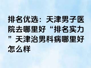 排名优选：天津男子医院去哪里好“排名实力”天津治男科病哪里好怎么样