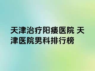 天津治疗阳痿医院 天津医院男科排行榜