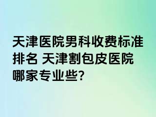 天津医院男科收费标准排名 天津割包皮医院哪家专业些?