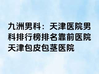 九洲男科：天津医院男科排行榜排名靠前医院天津包皮包茎医院