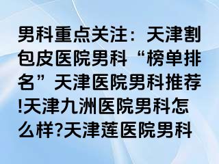 男科重点关注：天津割包皮医院男科“榜单排名”天津医院男科推荐!天津九洲医院男科怎么样?天津莲医院男科