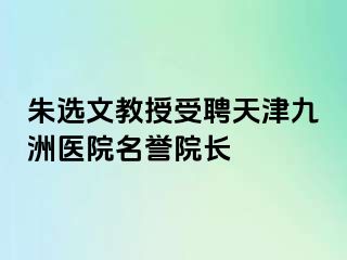 朱选文教授受聘天津九洲医院名誉院长