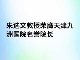 朱选文教授荣膺天津九洲医院名誉院长