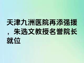 天津九洲医院再添强援，朱选文教授名誉院长就位