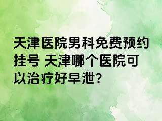 天津医院男科免费预约挂号 天津哪个医院可以治疗好早泄?