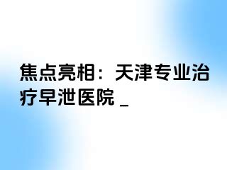 焦点亮相：天津专业治疗早泄医院 _