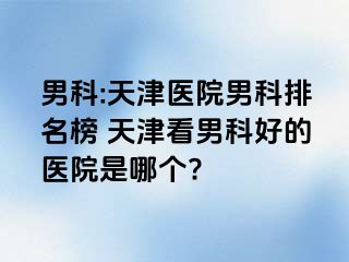 男科:天津医院男科排名榜 天津看男科好的医院是哪个?