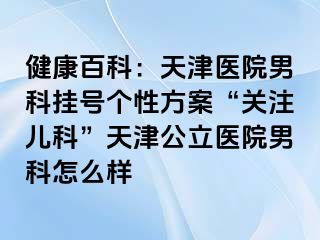 健康百科：天津医院男科挂号个性方案“关注儿科”天津公立医院男科怎么样