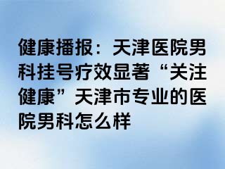 健康播报：天津医院男科挂号疗效显著“关注健康”天津市专业的医院男科怎么样