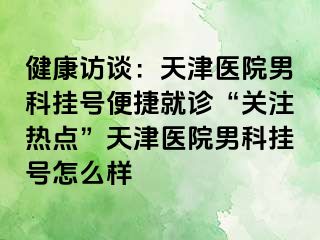 健康访谈：天津医院男科挂号便捷就诊“关注热点”天津医院男科挂号怎么样