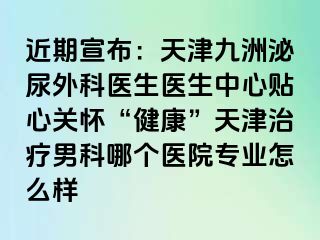 近期宣布：天津九洲泌尿外科医生医生中心贴心关怀“健康”天津治疗男科哪个医院专业怎么样