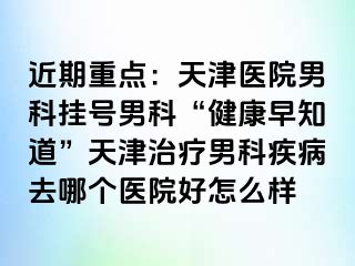 近期重点：天津医院男科挂号男科“健康早知道”天津治疗男科疾病去哪个医院好怎么样