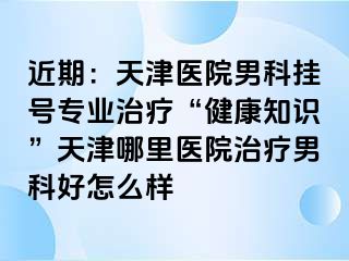 近期：天津医院男科挂号专业治疗“健康知识”天津哪里医院治疗男科好怎么样