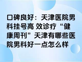 口碑良好：天津医院男科挂号高 效诊疗“健康周刊”天津有哪些医院男科好一点怎么样