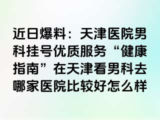 近日爆料：天津医院男科挂号优质服务“健康指南”在天津看男科去哪家医院比较好怎么样