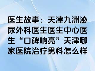 医生故事：天津九洲泌尿外科医生医生中心医生“口碑响亮”天津哪家医院治疗男科怎么样