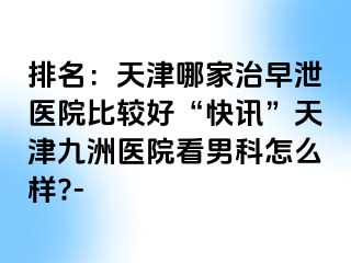 排名：天津哪家治早泄医院比较好“快讯”天津九洲医院看男科怎么样?-