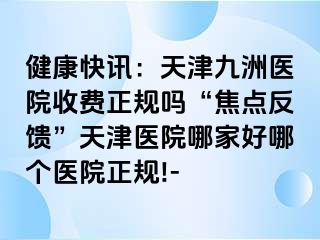 健康快讯：天津九洲医院收费正规吗“焦点反馈”天津医院哪家好哪个医院正规!-