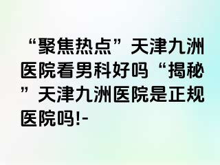 “聚焦热点”天津九洲医院看男科好吗“揭秘”天津九洲医院是正规医院吗!-