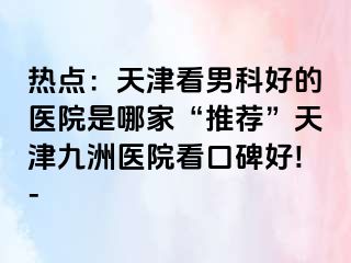 热点：天津看男科好的医院是哪家“推荐”天津九洲医院看口碑好!-