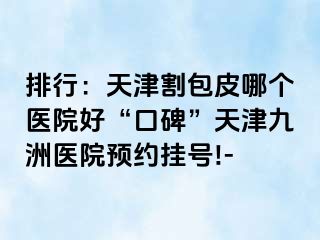 排行：天津割包皮哪个医院好“口碑”天津九洲医院预约挂号!-